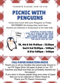 Please join us for Picnic with Penguins  Come have lunch with your penguins on Friday November 3 during their lunch hour. Parents are welcome to bring lunch in for their kids.   Parents: Please find a spot at a table or on your picnic blanket and your kids will come find you. Kids will now be entering from the back gate by ESS.  TK, 4th, and 5th: 11:40 -12:20 2nd & 3rd: 12:20 - 1:00 K & 1st: 1:00 - 1:40